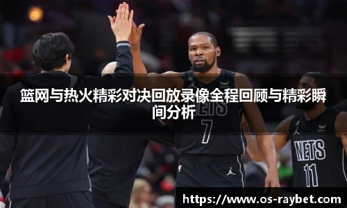 篮网与热火精彩对决回放录像全程回顾与精彩瞬间分析
