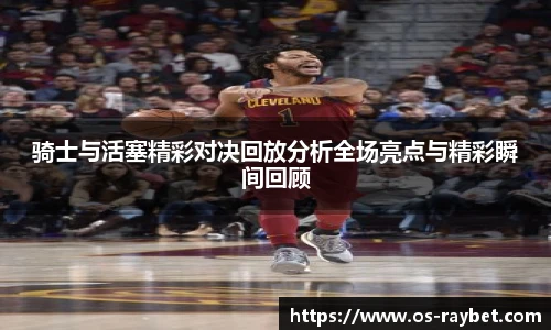 骑士与活塞精彩对决回放分析全场亮点与精彩瞬间回顾