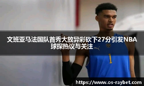 文班亚马法国队首秀大放异彩砍下27分引发NBA球探热议与关注
