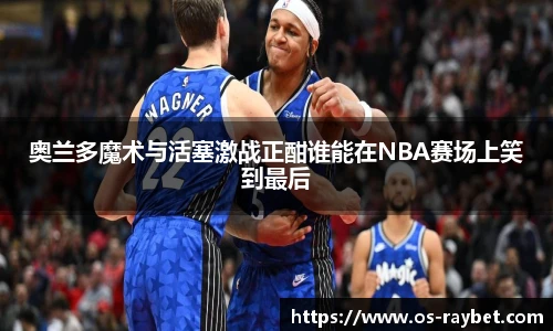 奥兰多魔术与活塞激战正酣谁能在NBA赛场上笑到最后